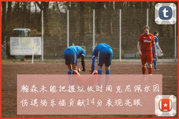 瀚森未能把握垃圾时间克尼佩尔因伤退场乐福贡献14分表现亮眼