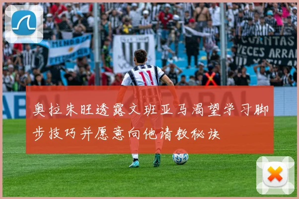 奥拉朱旺透露文班亚马渴望学习脚步技巧并愿意向他请教秘诀