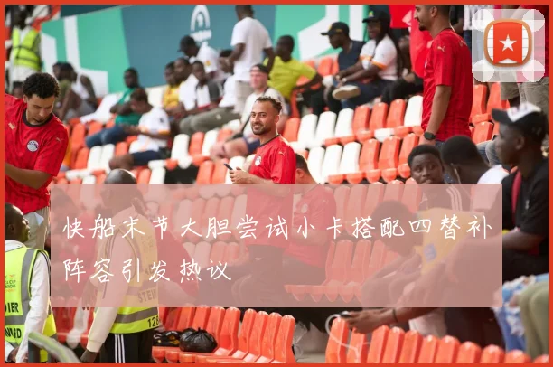 快船末节大胆尝试小卡搭配四替补阵容引发热议