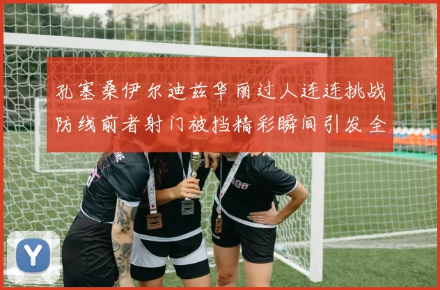 孔塞桑伊尔迪兹华丽过人连连挑战防线前者射门被挡精彩瞬间引发全场欢呼