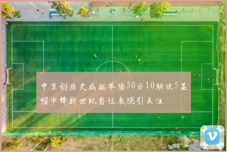 申京创历史成就单场30分10助攻5盖帽中锋新世纪首位表现引关注