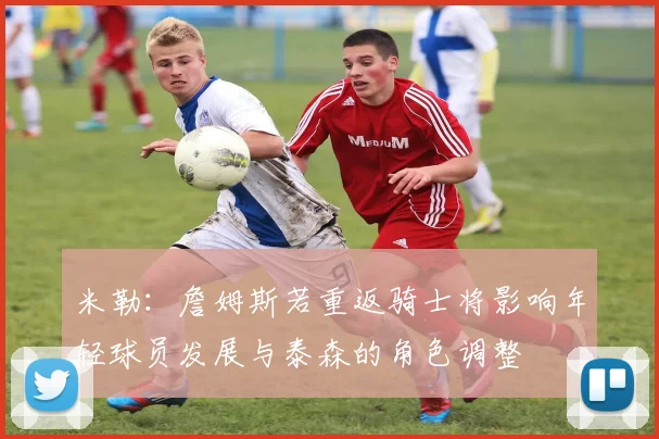 米勒：詹姆斯若重返骑士将影响年轻球员发展与泰森的角色调整