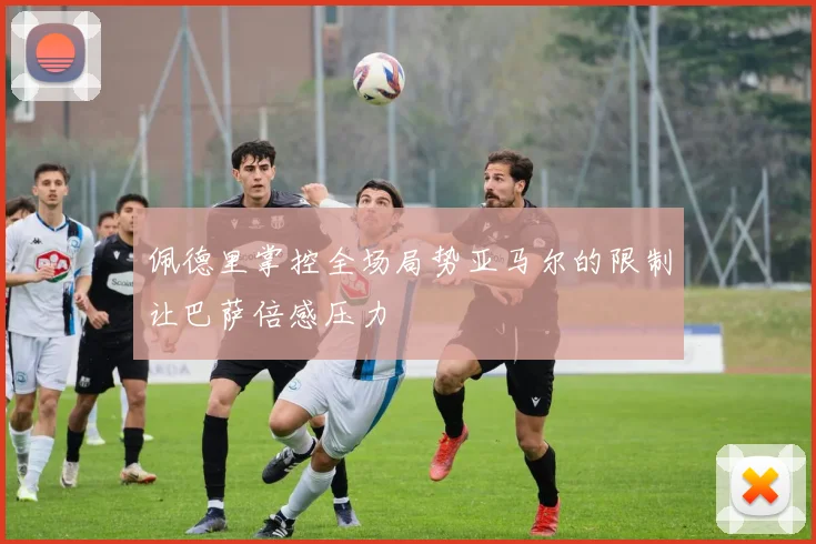 佩德里掌控全场局势亚马尔的限制让巴萨倍感压力