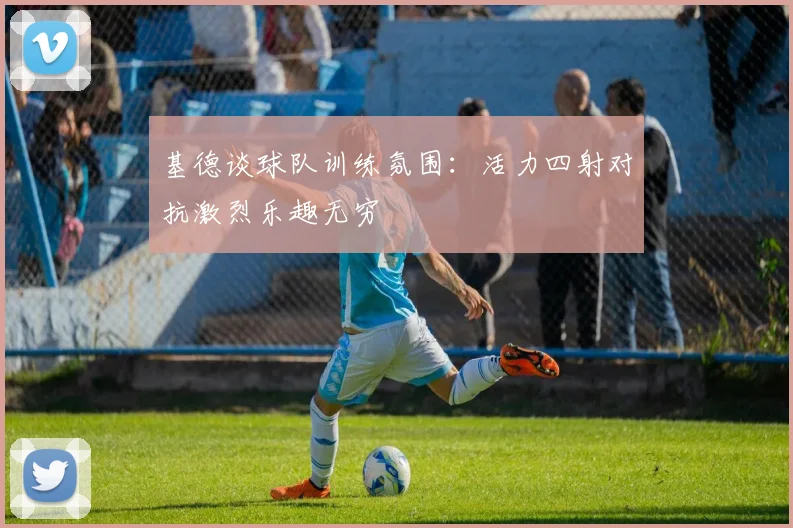 基德谈球队训练氛围：活力四射对抗激烈乐趣无穷