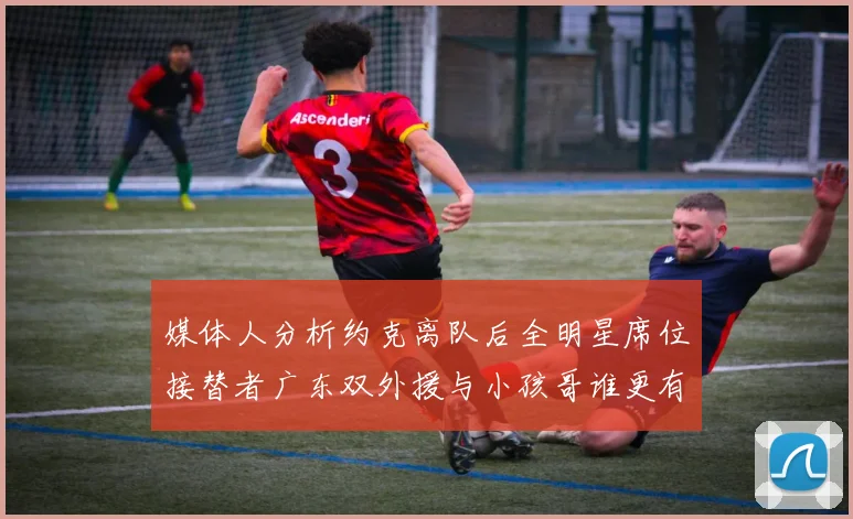 媒体人分析约克离队后全明星席位接替者广东双外援与小孩哥谁更有希望