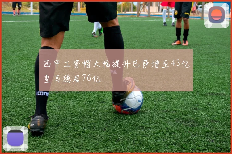 西甲工资帽大幅提升巴萨增至43亿皇马稳居76亿