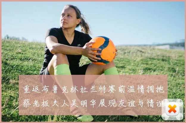 重返布鲁克林杜兰特赛前温情拥抱蔡老板夫人吴明华展现友谊与情谊