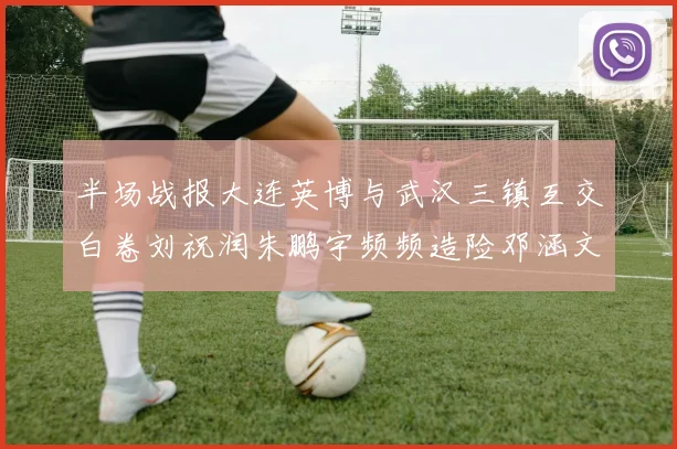 半场战报大连英博与武汉三镇互交白卷刘祝润朱鹏宇频频造险邓涵文因伤退场