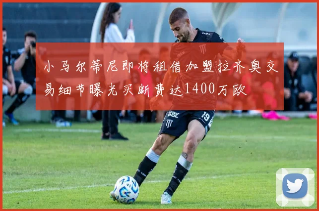 小马尔蒂尼即将租借加盟拉齐奥交易细节曝光买断费达1400万欧
