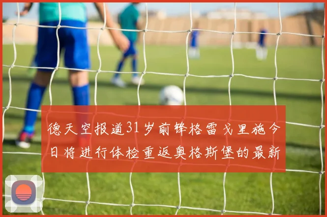 德天空报道31岁前锋格雷戈里施今日将进行体检重返奥格斯堡的最新消息
