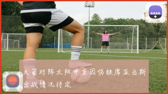 火箭对阵太阳申京因伤缺席亚当斯出战情况待定