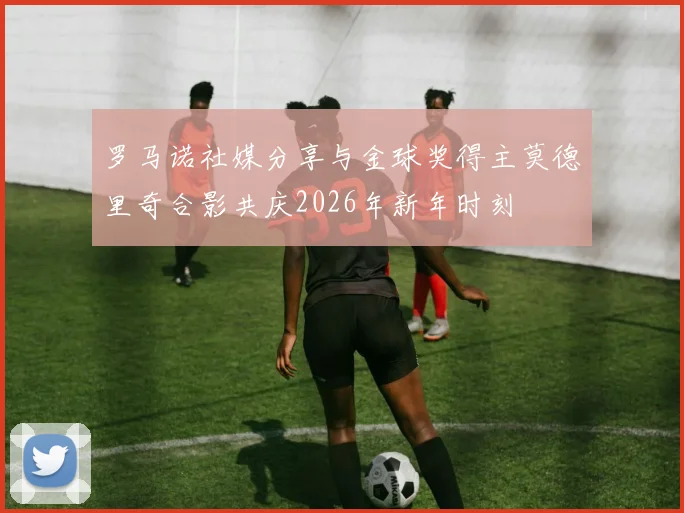 罗马诺社媒分享与金球奖得主莫德里奇合影共庆2026年新年时刻