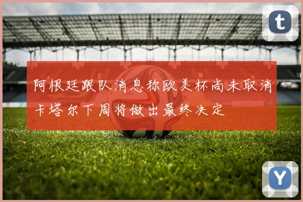 阿根廷跟队消息称欧美杯尚未取消卡塔尔下周将做出最终决定