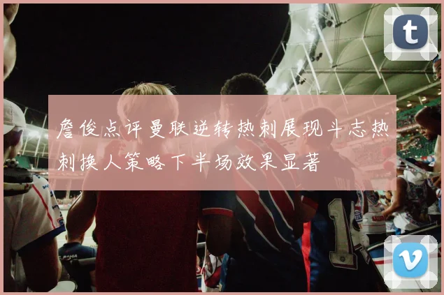詹俊点评曼联逆转热刺展现斗志热刺换人策略下半场效果显著