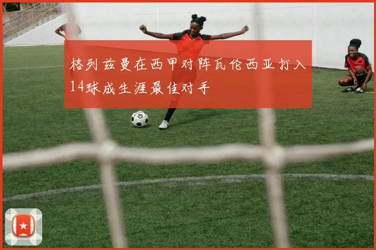 格列兹曼在西甲对阵瓦伦西亚打入14球成生涯最佳对手