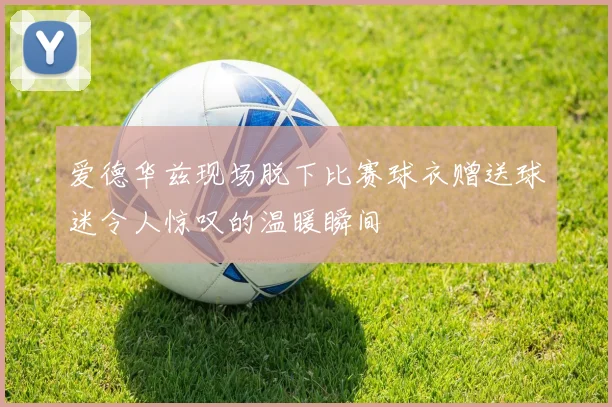 爱德华兹现场脱下比赛球衣赠送球迷令人惊叹的温暖瞬间
