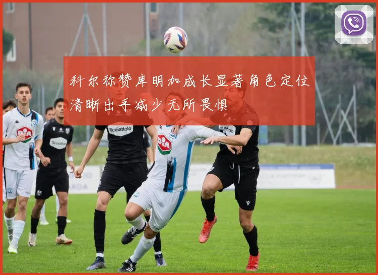 科尔称赞库明加成长显著角色定位清晰出手减少无所畏惧