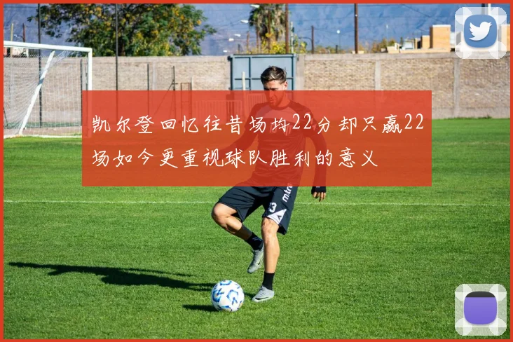 凯尔登回忆往昔场均22分却只赢22场如今更重视球队胜利的意义