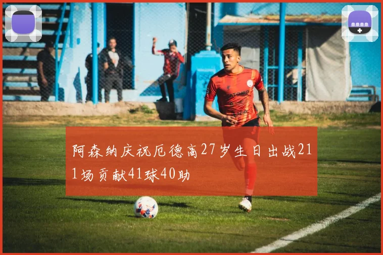 阿森纳庆祝厄德高27岁生日出战211场贡献41球40助